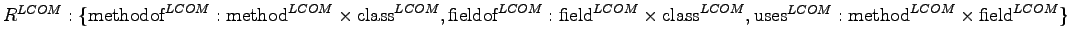 $ \\ {R}^{LCOM}: \{\textrm{methodof}^{LCOM} : \textrm{method}^{LCOM} \times \tex... ...\\ \textrm{uses}^{LCOM} : \textrm{method}^{LCOM} \times \textrm{field}^{LCOM}\}$